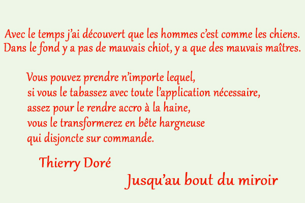citation Thierry Doré Avec le temps j’ai découvert que les hommes c’est comme les chiens. Dans le fond y a pas de mauvais chiot, y a que des mauvais maîtres. Vous pouvez prendre n’importe lequel, si vous le tabassez avec toute l’application nécessaire, assez pour le rendre accro à la haine, vous le transformerez en bête hargneuse qui disjoncte sur commande.
