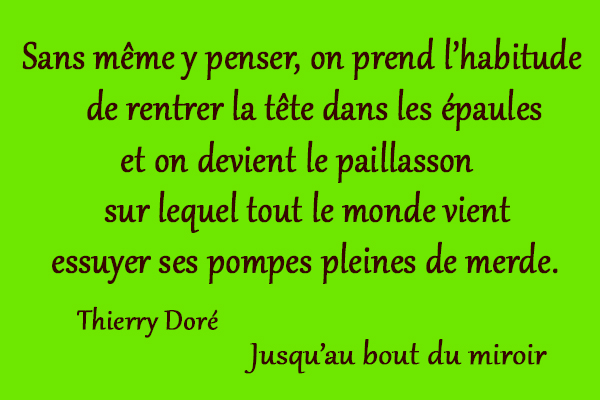 citation Thierry Doré Sans même y penser, on prend l’habitude de rentrer la tête dans les épaules et on devient le paillasson sur lequel tout le monde vient essuyer ses pompes pleines de merde.