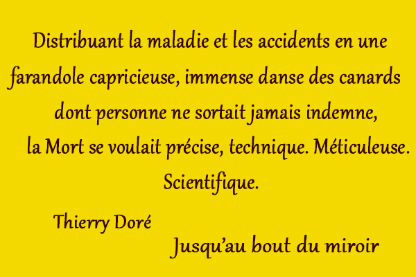 citation Thierry Doré Distribuant la maladie et les accidents en une farandole capricieuse, immense danse des canards dont personne ne sortait jamais indemne, la Mort se voulait précise, technique. Méticuleuse. Scientifique.