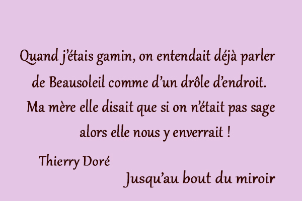 citation Thierry Doré Quand j’étais gamin, on entendait déjà parler de Beausoleil comme d’un drôle d’endroit. Ma mère elle disait que si on n’était pas sage alors elle nous y enverrait !